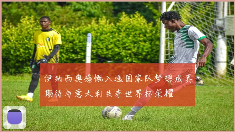 伊纳西奥感慨入选国家队梦想成真期待与意大利共夺世界杯荣耀