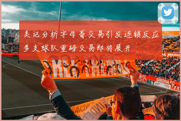 美记分析字母哥交易引发连锁反应多支球队重磅交易即将展开