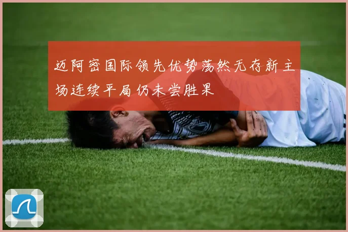 迈阿密国际领先优势荡然无存新主场连续平局仍未尝胜果