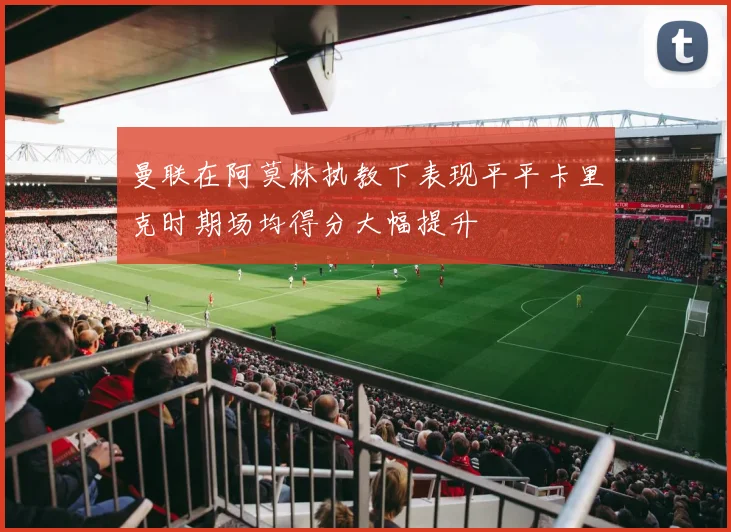 曼联在阿莫林执教下表现平平卡里克时期场均得分大幅提升