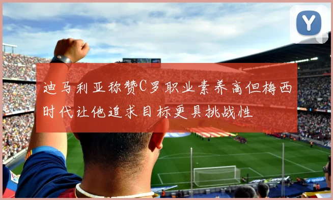 迪马利亚称赞C罗职业素养高但梅西时代让他追求目标更具挑战性