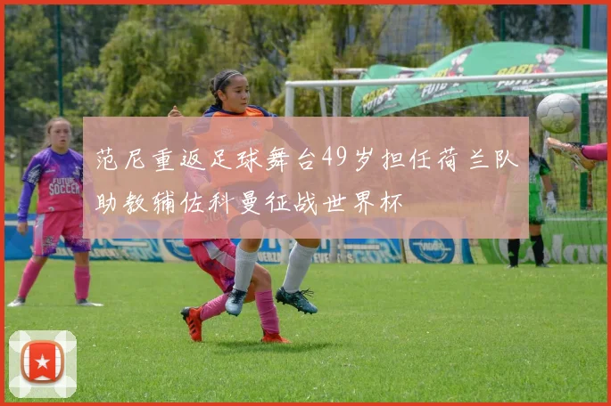 范尼重返足球舞台49岁担任荷兰队助教辅佐科曼征战世界杯