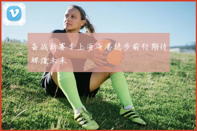 备战新赛季上海海港稳步前行期待辉煌未来