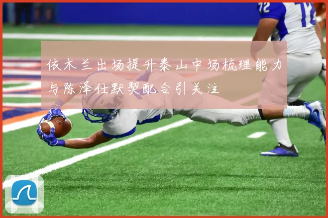 依木兰出场提升泰山中场梳理能力与陈泽仕默契配合引关注
