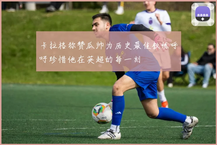 卡拉格称赞瓜帅为历史最佳教练呼吁珍惜他在英超的每一刻