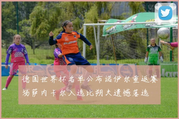 德国世界杯名单公布诺伊尔重返赛场萨内卡尔入选比朔夫遗憾落选