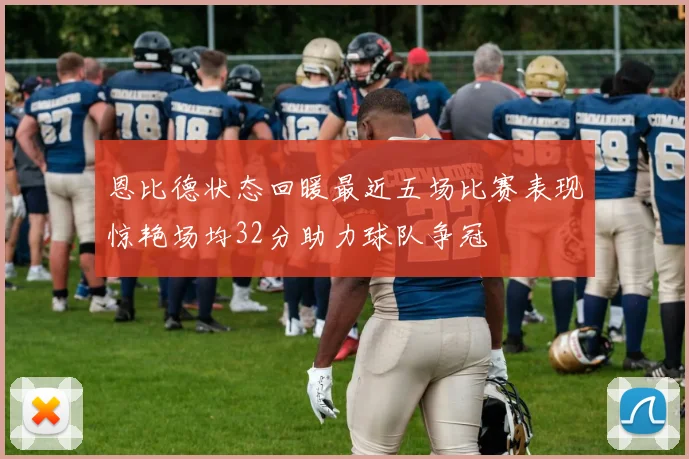 恩比德状态回暖最近五场比赛表现惊艳场均32分助力球队争冠