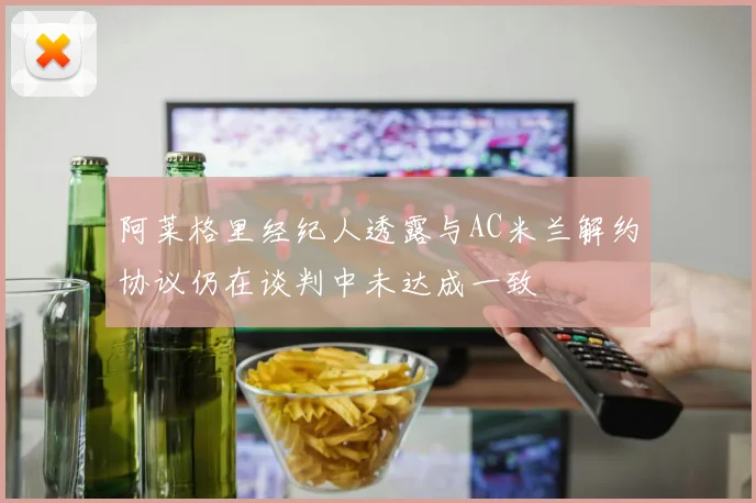 阿莱格里经纪人透露与AC米兰解约协议仍在谈判中未达成一致