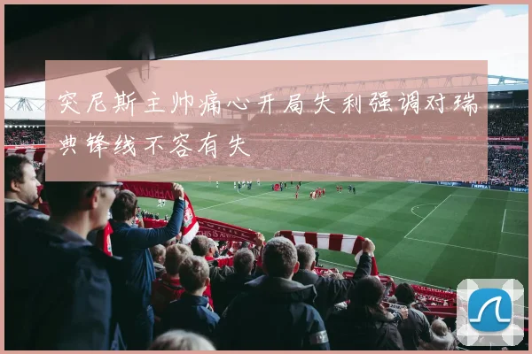突尼斯主帅痛心开局失利强调对瑞典锋线不容有失