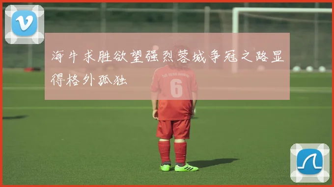 海牛求胜欲望强烈蓉城争冠之路显得格外孤独