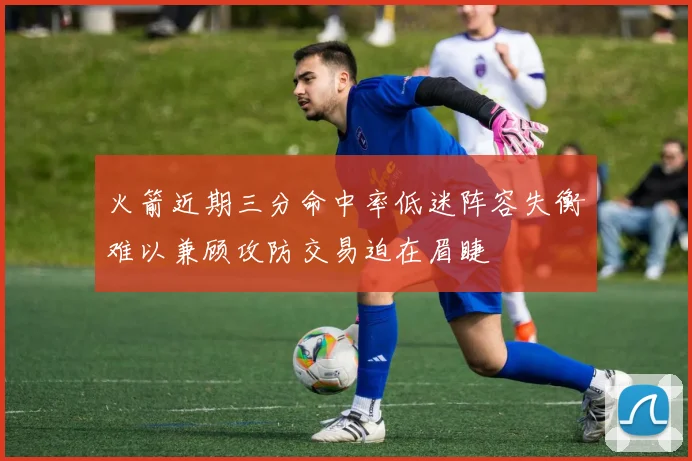火箭近期三分命中率低迷阵容失衡难以兼顾攻防交易迫在眉睫
