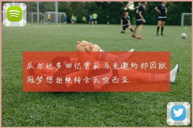 瓜尔达多回忆曾获马竞邀约却因欧冠梦想拒绝转会瓦伦西亚