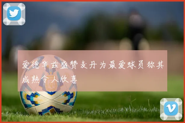 爱德华兹盛赞麦丹为最爱球员称其成熟令人欣喜