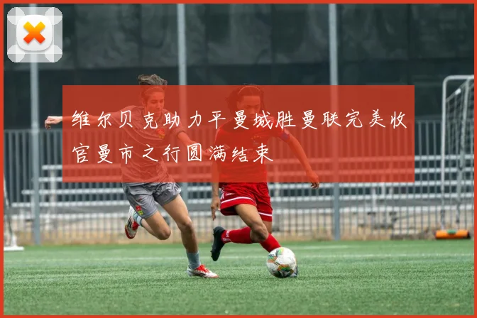 维尔贝克助力平曼城胜曼联完美收官曼市之行圆满结束