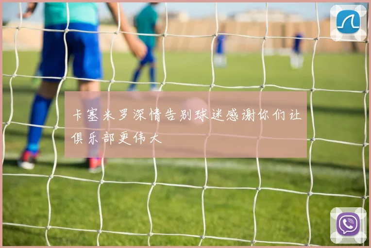 卡塞米罗深情告别球迷感谢你们让俱乐部更伟大