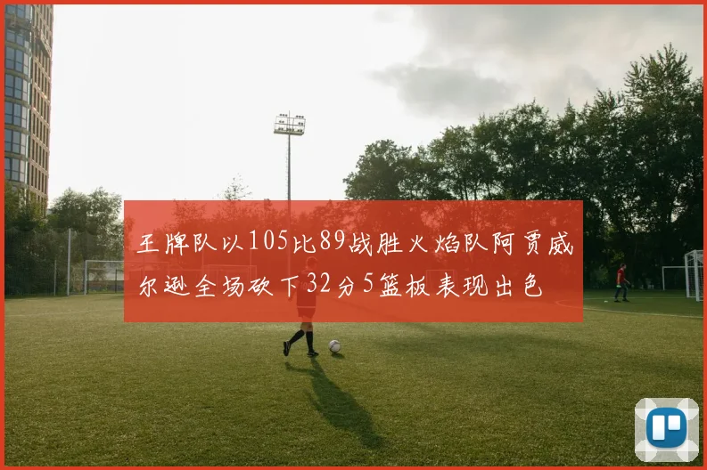 王牌队以105比89战胜火焰队阿贾威尔逊全场砍下32分5篮板表现出色