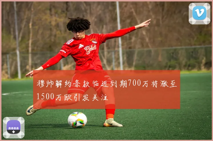 穆帅解约条款临近到期700万将涨至1500万欧引发关注
