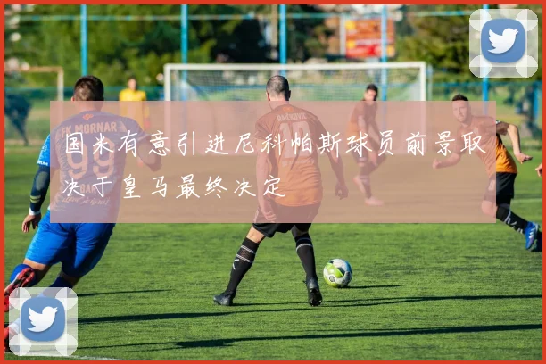 国米有意引进尼科帕斯球员前景取决于皇马最终决定