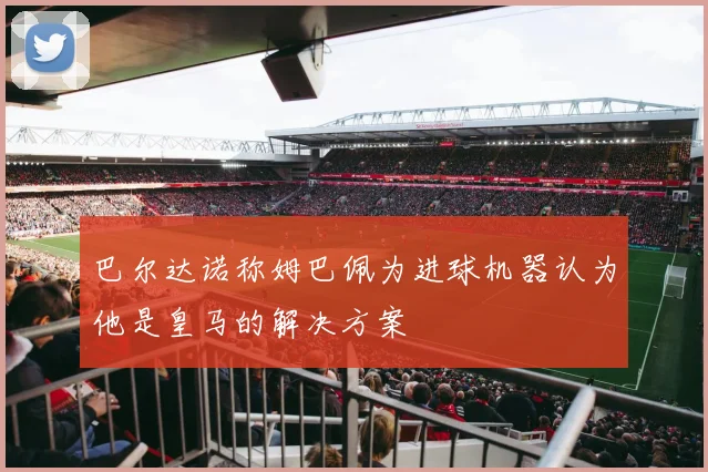 巴尔达诺称姆巴佩为进球机器认为他是皇马的解决方案