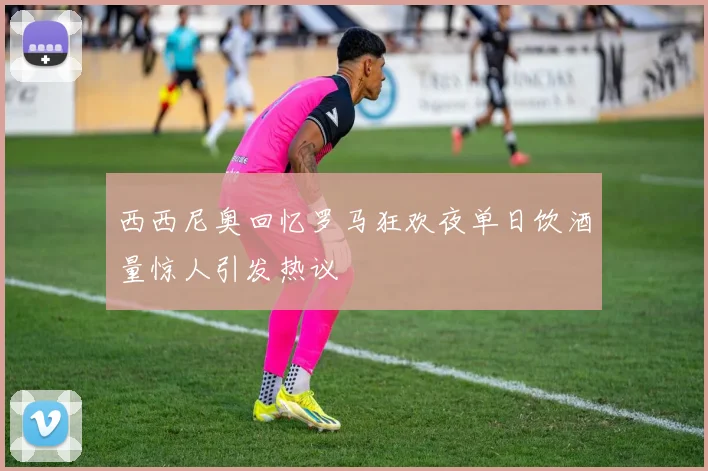 西西尼奥回忆罗马狂欢夜单日饮酒量惊人引发热议