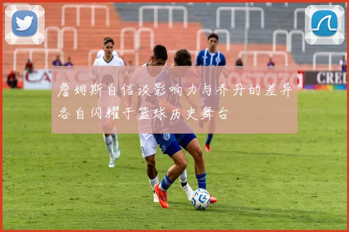 詹姆斯自信谈影响力与乔丹的差异各自闪耀于篮球历史舞台