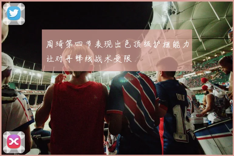 周琦第四节表现出色顶级护框能力让对手锋线战术受限