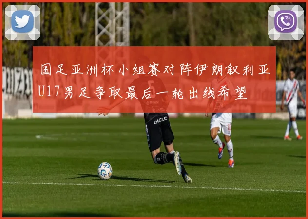 国足亚洲杯小组赛对阵伊朗叙利亚U17男足争取最后一轮出线希望
