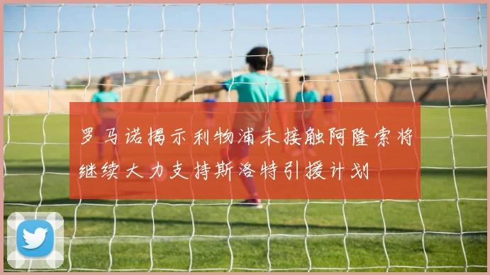 罗马诺揭示利物浦未接触阿隆索将继续大力支持斯洛特引援计划